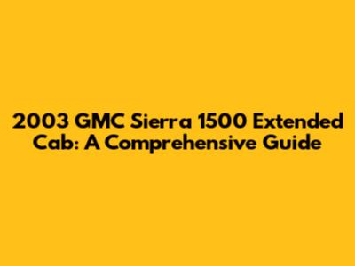 2003 GMC Sierra 1500 Extended Cab: A Comprehensive Guide