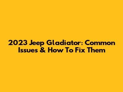 2023 Jeep Gladiator: Common Issues & How To Fix Them