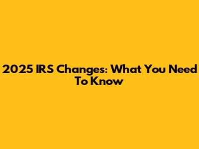 2025 IRS Changes: What You Need To Know