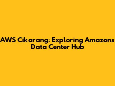 AWS Cikarang: Exploring Amazon's Data Center Hub