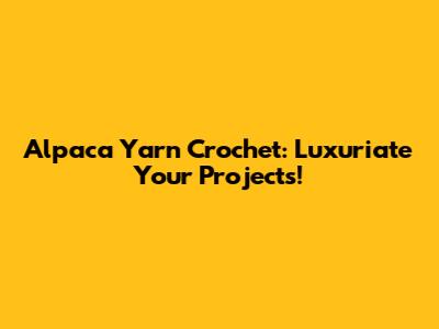 Alpaca Yarn Crochet: Luxuriate Your Projects!