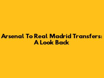 Arsenal To Real Madrid Transfers: A Look Back