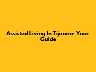 Assisted Living In Tijuana: Your Guide