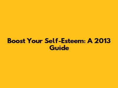 Boost Your Self-Esteem: A 2013 Guide