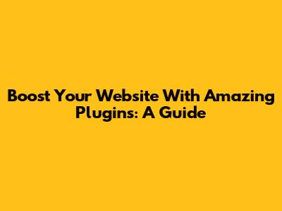 Boost Your Website With Amazing Plugins: A Guide