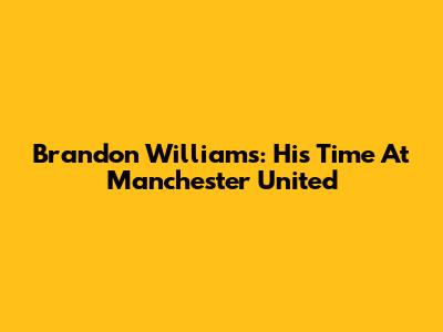 Brandon Williams: His Time At Manchester United