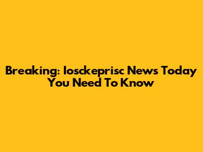 Breaking: Iosckeprisc News Today You Need To Know