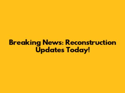 Breaking News: Reconstruction Updates Today!