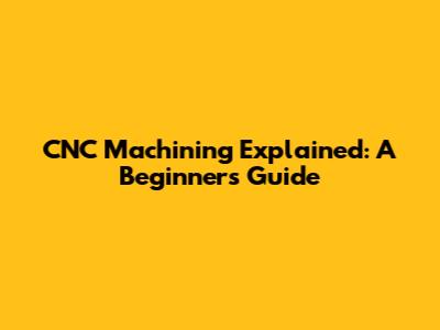 CNC Machining Explained: A Beginner's Guide
