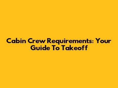 Cabin Crew Requirements: Your Guide To Takeoff