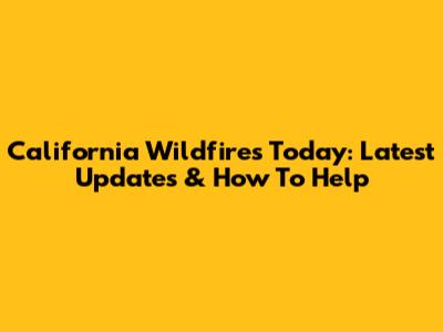 California Wildfires Today: Latest Updates & How To Help