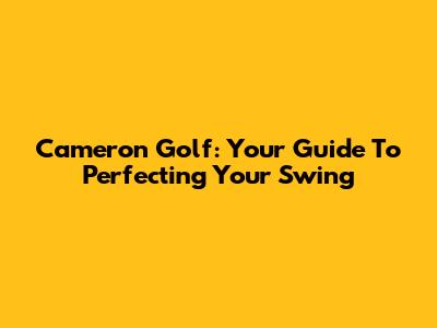 Cameron Golf: Your Guide To Perfecting Your Swing