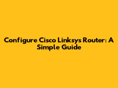 Configure Cisco Linksys Router: A Simple Guide