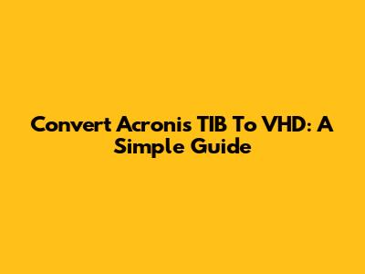 Convert Acronis TIB To VHD: A Simple Guide
