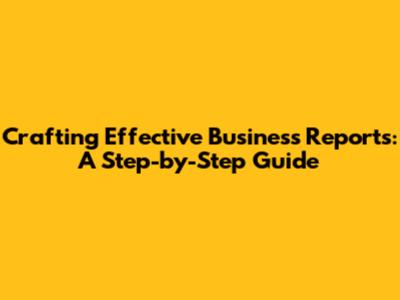 Crafting Effective Business Reports: A Step-by-Step Guide