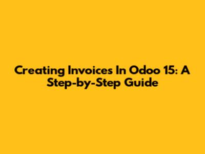 Creating Invoices In Odoo 15: A Step-by-Step Guide