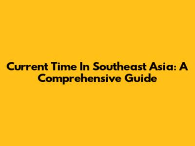 Current Time In Southeast Asia: A Comprehensive Guide