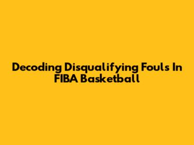 Decoding Disqualifying Fouls In FIBA Basketball