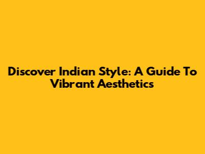 Discover Indian Style: A Guide To Vibrant Aesthetics