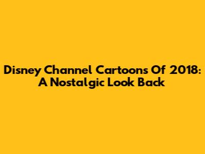 Disney Channel Cartoons Of 2018: A Nostalgic Look Back