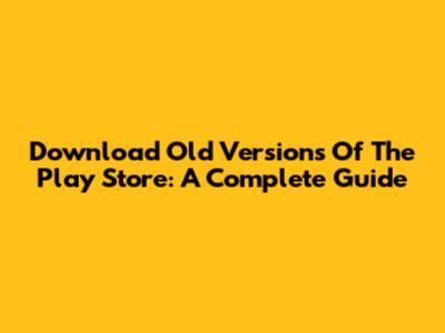 Download Old Versions Of The Play Store: A Complete Guide