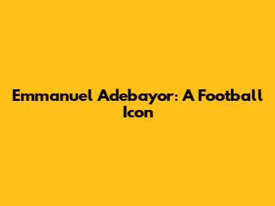 Emmanuel Adebayor: A Football Icon