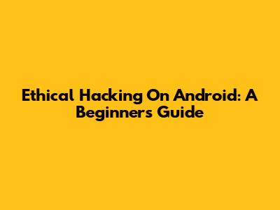 Ethical Hacking On Android: A Beginner's Guide