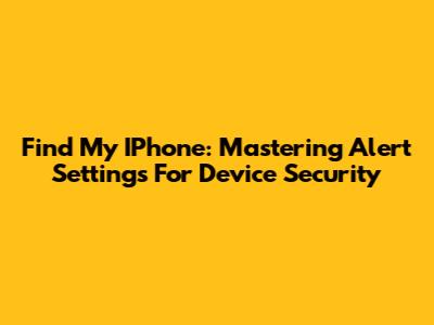 Find My IPhone: Mastering Alert Settings For Device Security