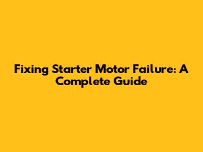 Fixing Starter Motor Failure: A Complete Guide