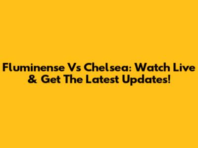 Fluminense Vs Chelsea: Watch Live & Get The Latest Updates!