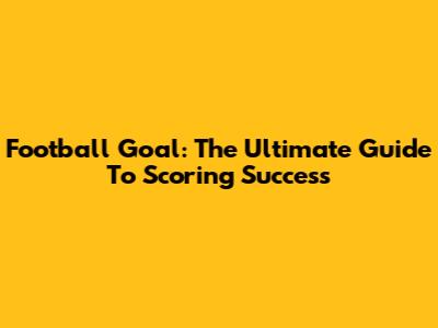 Football Goal: The Ultimate Guide To Scoring Success