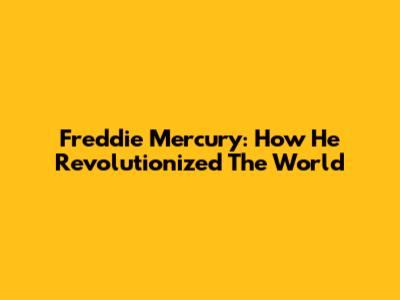 Freddie Mercury: How He Revolutionized The World