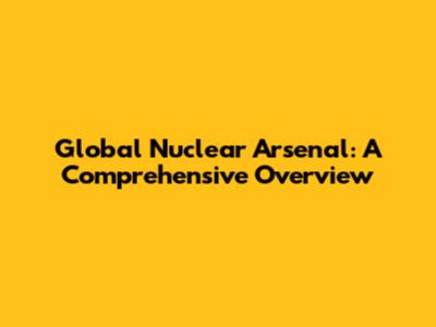 Global Nuclear Arsenal: A Comprehensive Overview