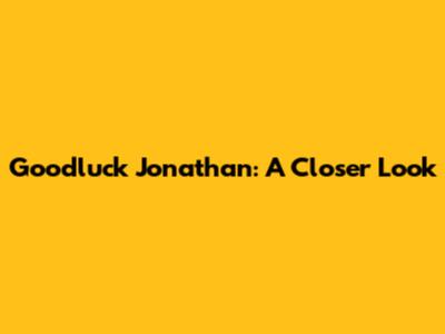 Goodluck Jonathan: A Closer Look