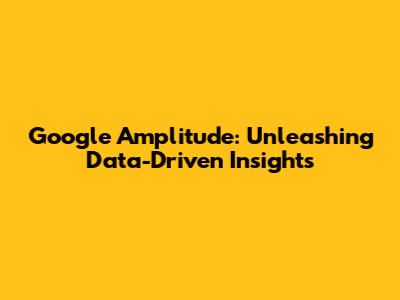 Google Amplitude: Unleashing Data-Driven Insights