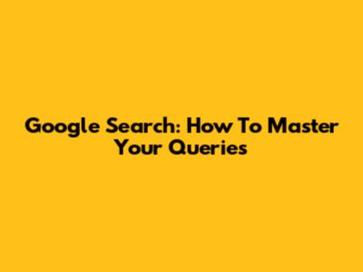 Google Search: How To Master Your Queries