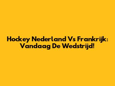 Hockey Nederland Vs Frankrijk: Vandaag De Wedstrijd!