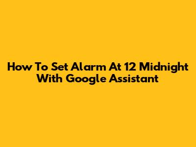 How To Set Alarm At 12 Midnight With Google Assistant