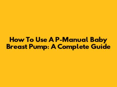 How To Use A P-Manual Baby Breast Pump: A Complete Guide