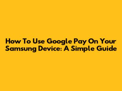 How To Use Google Pay On Your Samsung Device: A Simple Guide