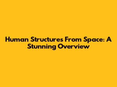 Human Structures From Space: A Stunning Overview