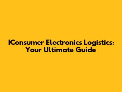IConsumer Electronics Logistics: Your Ultimate Guide