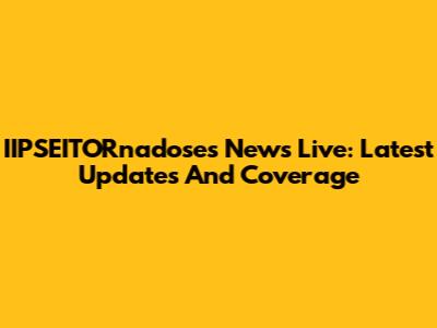 IIPSEITORnadoses News Live: Latest Updates And Coverage