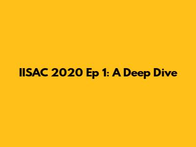 IISAC 2020 Ep 1: A Deep Dive