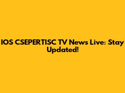 IOS CSEPERTISC TV News Live: Stay Updated!