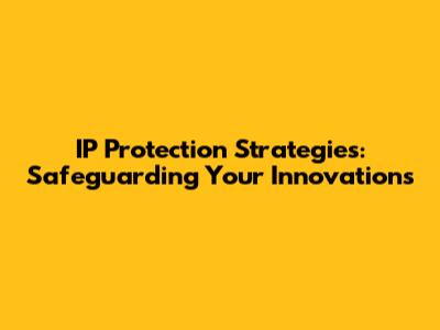 IP Protection Strategies: Safeguarding Your Innovations
