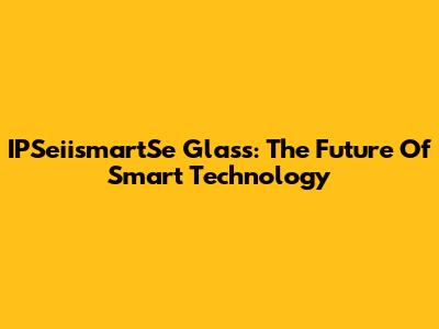 IPSeiismartSe Glass: The Future Of Smart Technology