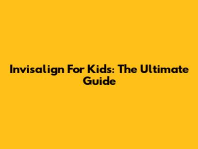 Invisalign For Kids: The Ultimate Guide