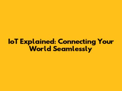 IoT Explained: Connecting Your World Seamlessly