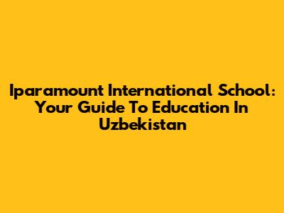 Iparamount International School: Your Guide To Education In Uzbekistan
